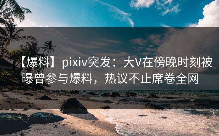 【爆料】pixiv突发：大V在傍晚时刻被曝曾参与爆料，热议不止席卷全网