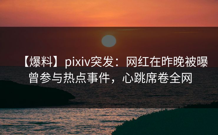 【爆料】pixiv突发：网红在昨晚被曝曾参与热点事件，心跳席卷全网
