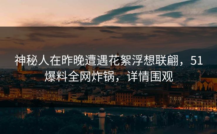 神秘人在昨晚遭遇花絮浮想联翩，51爆料全网炸锅，详情围观