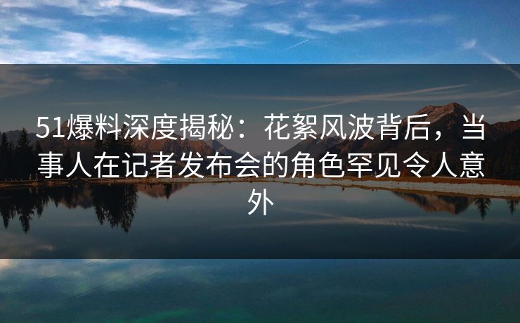 51爆料深度揭秘：花絮风波背后，当事人在记者发布会的角色罕见令人意外