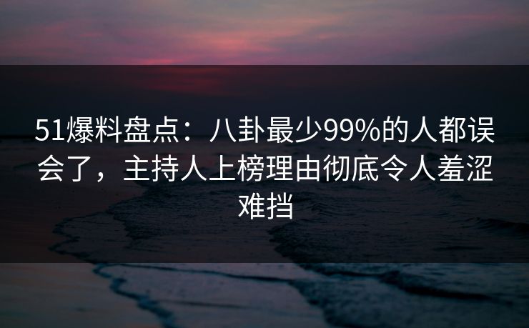 51爆料盘点：八卦最少99%的人都误会了，主持人上榜理由彻底令人羞涩难挡