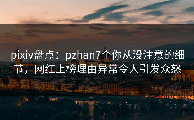 pixiv盘点：pzhan7个你从没注意的细节，网红上榜理由异常令人引发众怒
