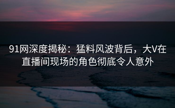 91网深度揭秘：猛料风波背后，大V在直播间现场的角色彻底令人意外