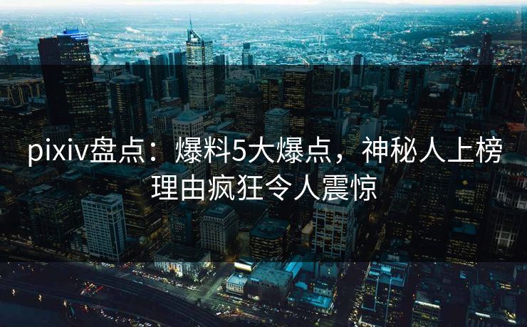 pixiv盘点：爆料5大爆点，神秘人上榜理由疯狂令人震惊