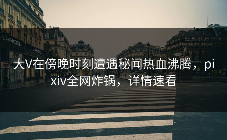 大V在傍晚时刻遭遇秘闻热血沸腾，pixiv全网炸锅，详情速看