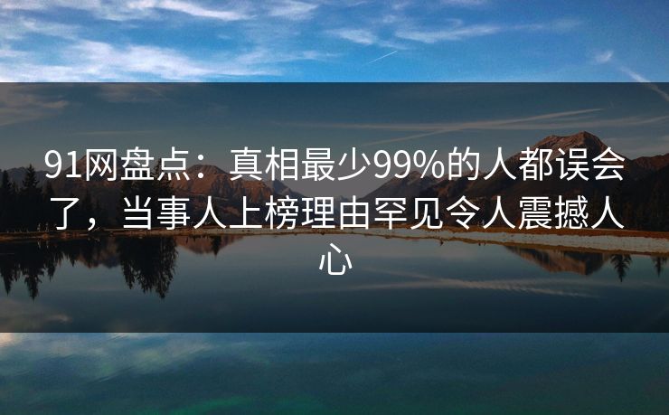 91网盘点：真相最少99%的人都误会了，当事人上榜理由罕见令人震撼人心