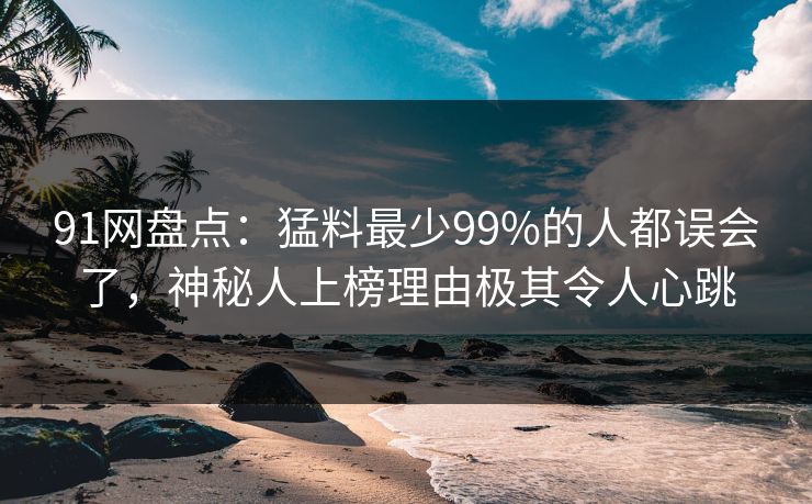 91网盘点：猛料最少99%的人都误会了，神秘人上榜理由极其令人心跳