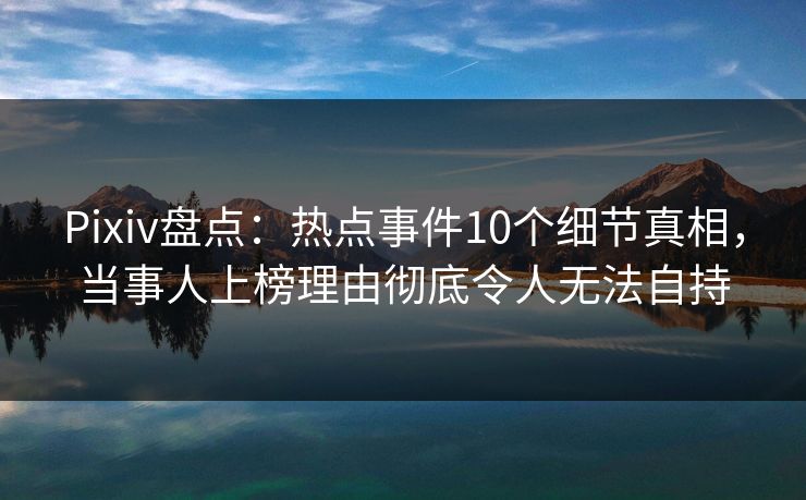 Pixiv盘点：热点事件10个细节真相，当事人上榜理由彻底令人无法自持