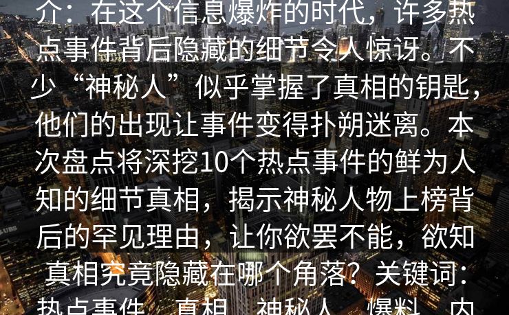 51爆料盘点：热点事件10个细节真相，神秘人上榜理由罕见令人欲罢不能简介：在这个信息爆炸的时代，许多热点事件背后隐藏的细节令人惊讶。不少“神秘人”似乎掌握了真相的钥匙，他们的出现让事件变得扑朔迷离。本次盘点将深挖10个热点事件的鲜为人知的细节真相，揭示神秘人物上榜背后的罕见理由，让你欲罢不能，欲知真相究竟隐藏在哪个角落？关键词：热点事件、真相、神秘人、爆料、内幕、揭秘、娱乐八卦、社会热点、真相盘点
