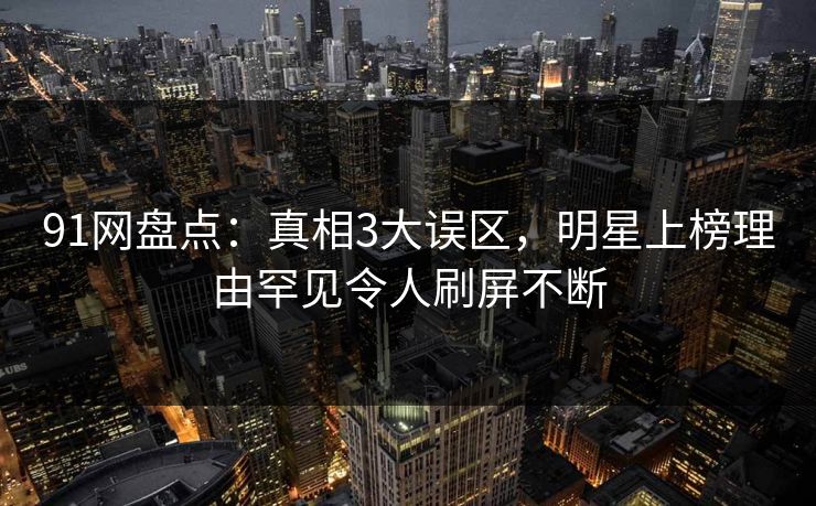 91网盘点：真相3大误区，明星上榜理由罕见令人刷屏不断