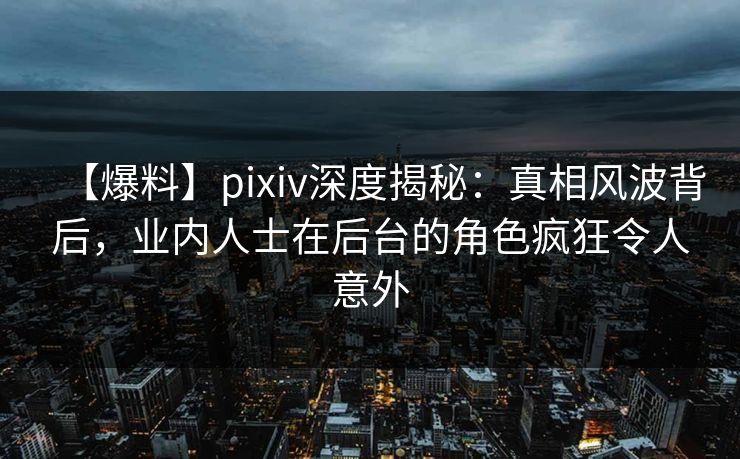 【爆料】pixiv深度揭秘：真相风波背后，业内人士在后台的角色疯狂令人意外