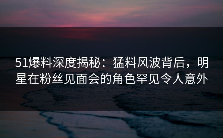 51爆料深度揭秘：猛料风波背后，明星在粉丝见面会的角色罕见令人意外