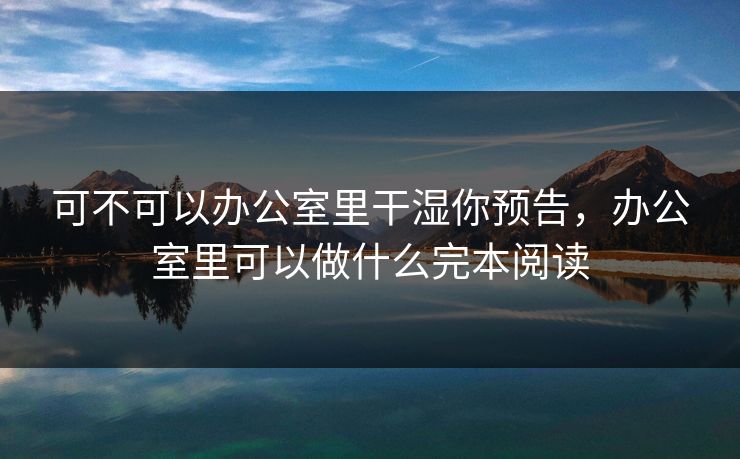 可不可以办公室里干湿你预告，办公室里可以做什么完本阅读