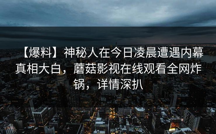 【爆料】神秘人在今日凌晨遭遇内幕 真相大白，蘑菇影视在线观看全网炸锅，详情深扒