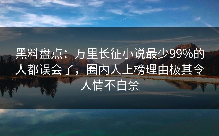 黑料盘点：万里长征小说最少99%的人都误会了，圈内人上榜理由极其令人情不自禁