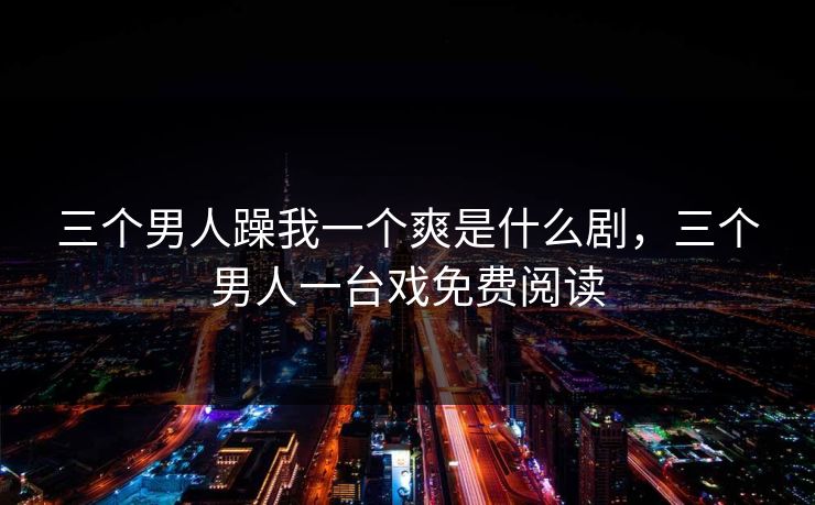 三个男人躁我一个爽是什么剧，三个男人一台戏免费阅读