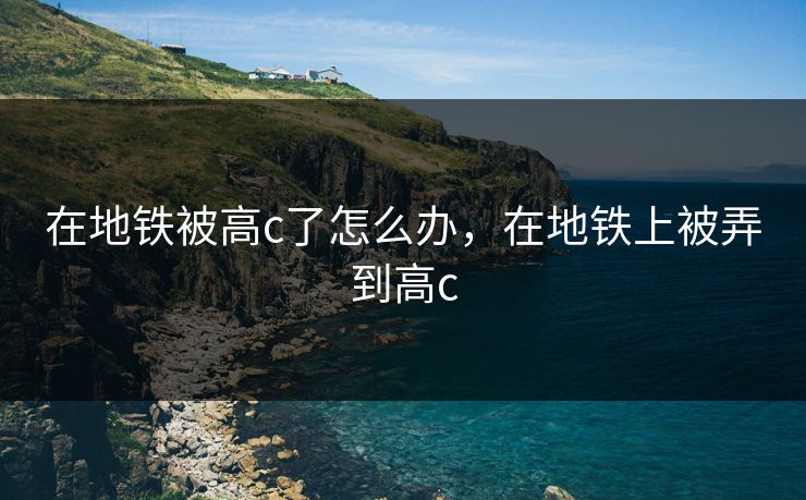 在地铁被高c了怎么办，在地铁上被弄到高c
