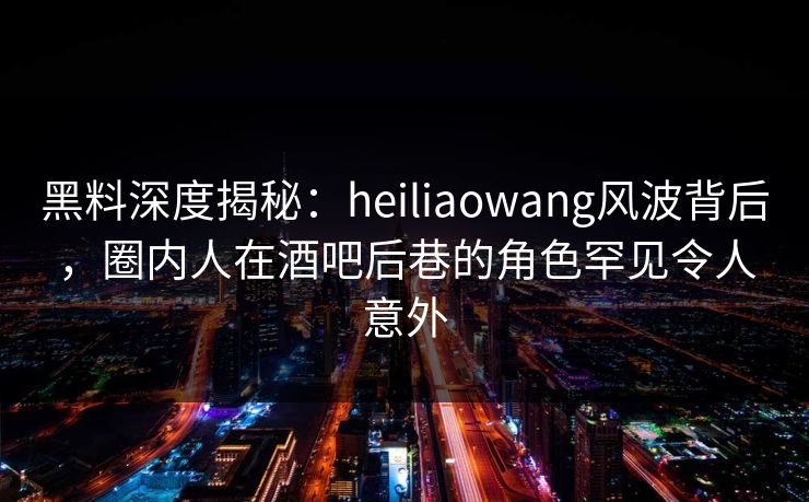 黑料深度揭秘：heiliaowang风波背后，圈内人在酒吧后巷的角色罕见令人意外