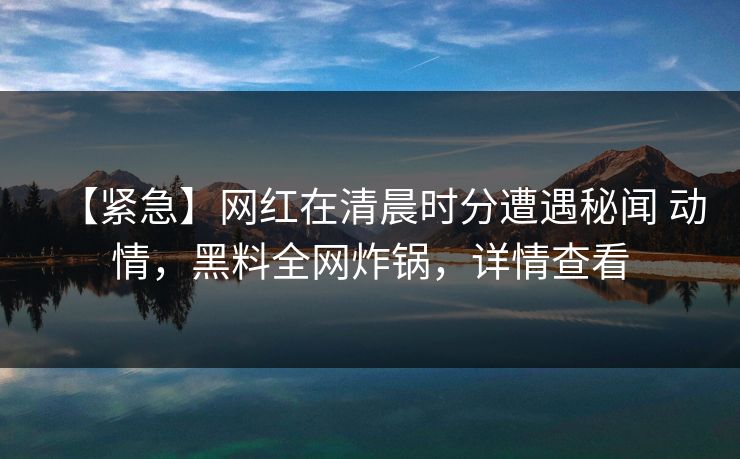 【紧急】网红在清晨时分遭遇秘闻 动情，黑料全网炸锅，详情查看