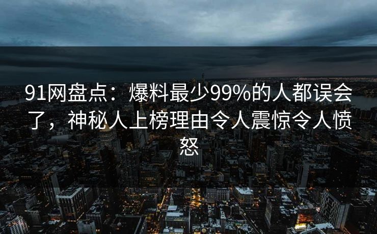 91网盘点：爆料最少99%的人都误会了，神秘人上榜理由令人震惊令人愤怒