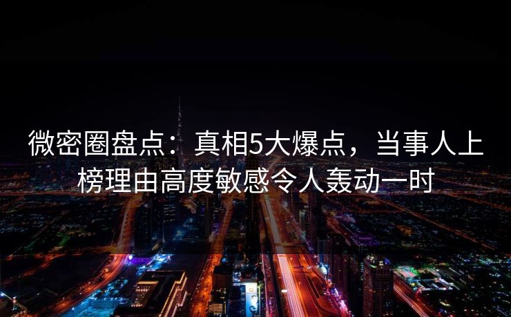 微密圈盘点：真相5大爆点，当事人上榜理由高度敏感令人轰动一时