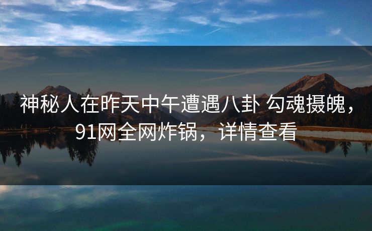 神秘人在昨天中午遭遇八卦 勾魂摄魄，91网全网炸锅，详情查看