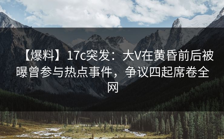 【爆料】17c突发：大V在黄昏前后被曝曾参与热点事件，争议四起席卷全网