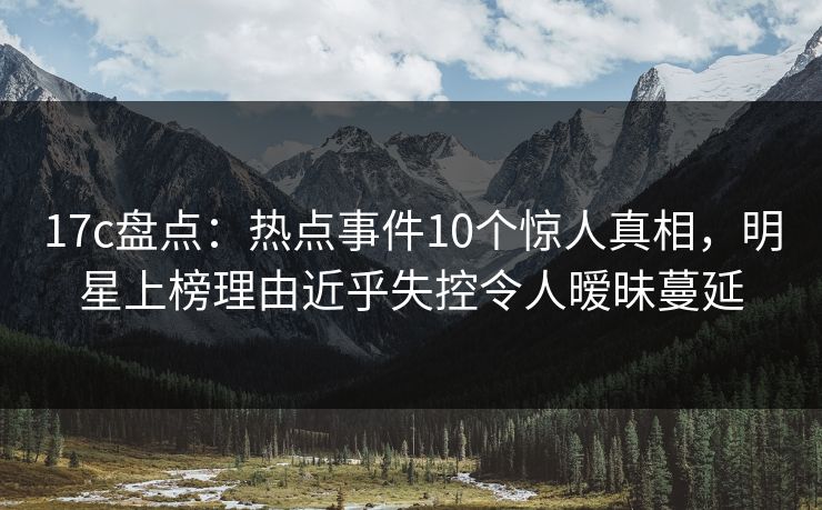 17c盘点：热点事件10个惊人真相，明星上榜理由近乎失控令人暧昧蔓延