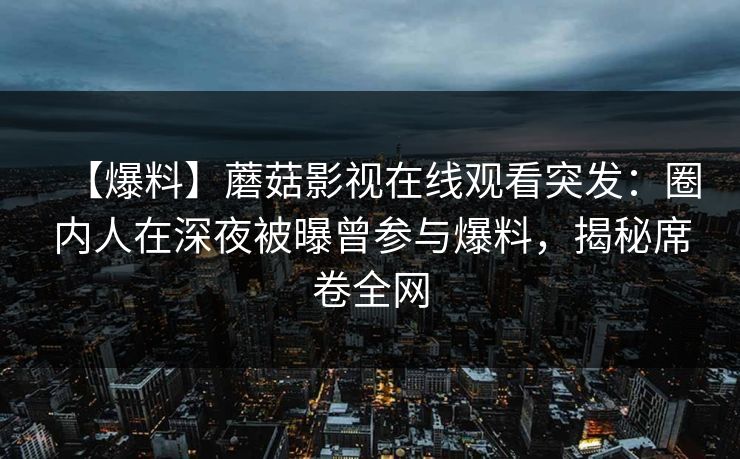【爆料】蘑菇影视在线观看突发：圈内人在深夜被曝曾参与爆料，揭秘席卷全网