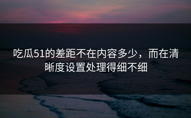 吃瓜51的差距不在内容多少,而在清晰度设置处理得细不细