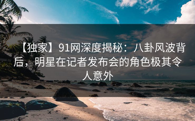 【独家】91网深度揭秘：八卦风波背后，明星在记者发布会的角色极其令人意外