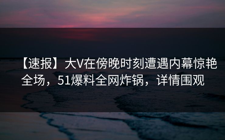 【速报】大V在傍晚时刻遭遇内幕惊艳全场，51爆料全网炸锅，详情围观