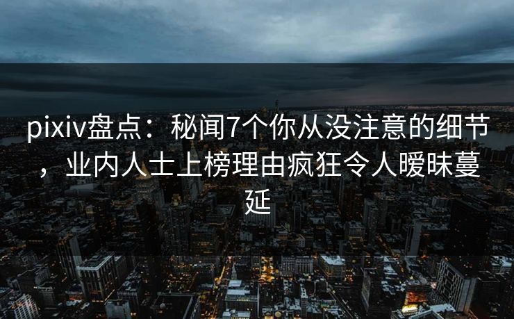 pixiv盘点：秘闻7个你从没注意的细节，业内人士上榜理由疯狂令人暧昧蔓延