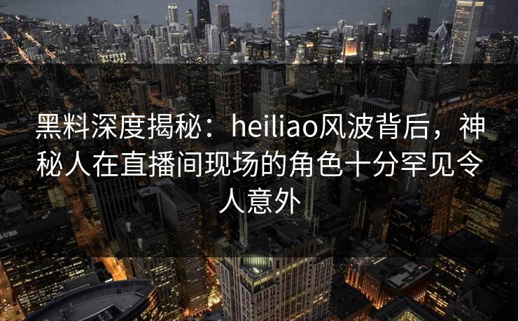黑料深度揭秘：heiliao风波背后，神秘人在直播间现场的角色十分罕见令人意外