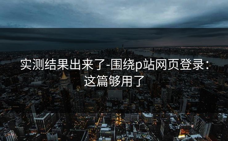 实测结果出来了-围绕p站网页登录：这篇够用了