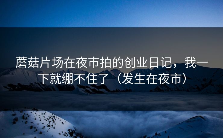 蘑菇片场在夜市拍的创业日记，我一下就绷不住了（发生在夜市）