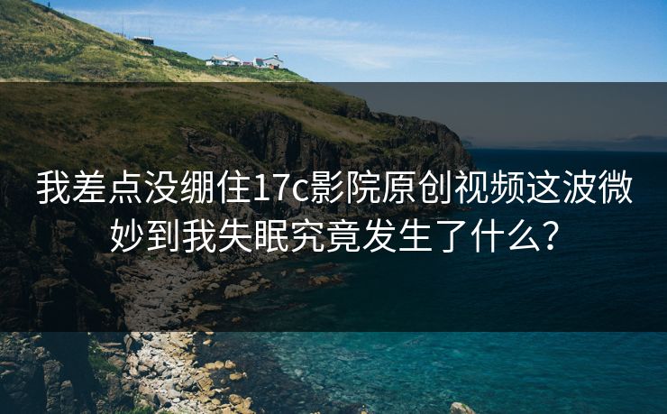 我差点没绷住17c影院原创视频这波微妙到我失眠究竟发生了什么？